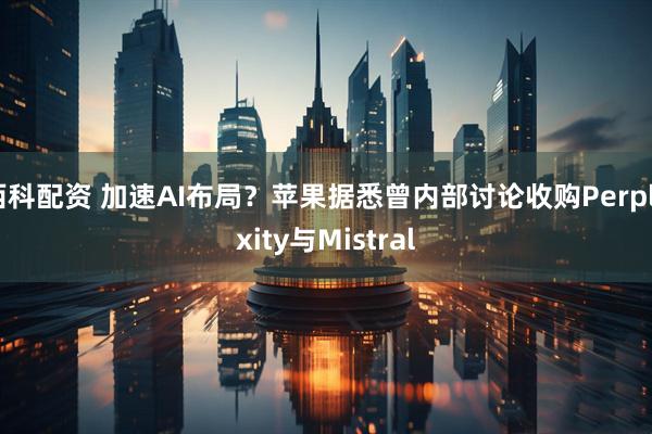 西科配资 加速AI布局？苹果据悉曾内部讨论收购Perplexity与Mistral