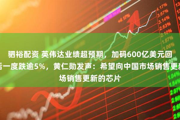 驷裕配资 英伟达业绩超预期，加码600亿美元回购！盘后一度跌逾5%，黄仁勋发声：希望向中国市场销售更新的芯片