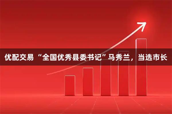 优配交易 “全国优秀县委书记”马秀兰，当选市长