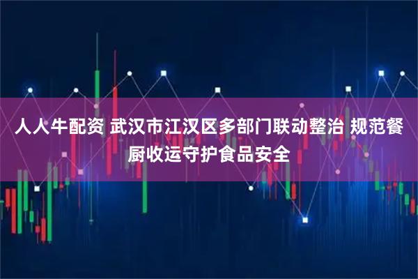 人人牛配资 武汉市江汉区多部门联动整治 规范餐厨收运守护食品安全