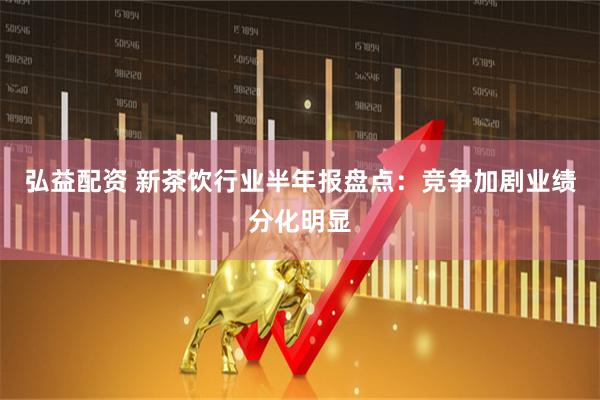 弘益配资 新茶饮行业半年报盘点：竞争加剧业绩分化明显
