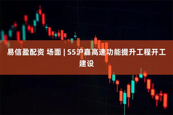 易信盈配资 场面 | S5沪嘉高速功能提升工程开工建设