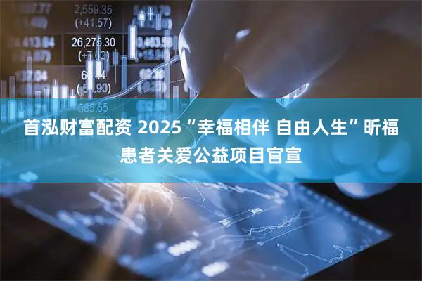 首泓财富配资 2025“幸福相伴 自由人生”昕福患者关爱公益项目官宣