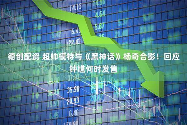 德创配资 超帅模特与《黑神话》杨奇合影！回应钟馗何时发售
