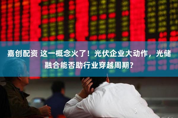 嘉创配资 这一概念火了！光伏企业大动作，光储融合能否助行业穿越周期？