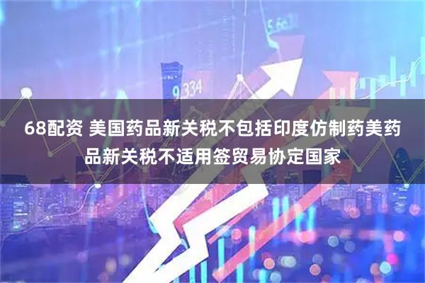 68配资 美国药品新关税不包括印度仿制药美药品新关税不适用签贸易协定国家