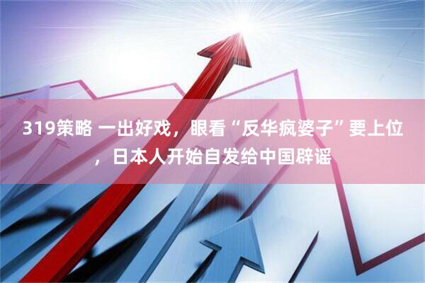 319策略 一出好戏，眼看“反华疯婆子”要上位，日本人开始自发给中国辟谣