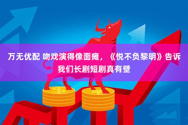 万无优配 吻戏演得像面瘫，《悦不负黎明》告诉我们长剧短剧真有壁