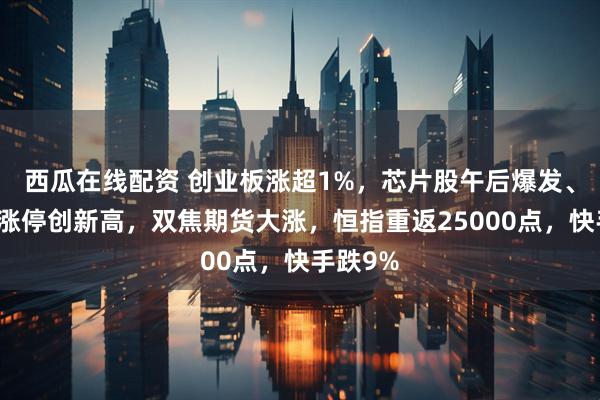 西瓜在线配资 创业板涨超1%，芯片股午后爆发、寒武纪涨停创新高，双焦期货大涨，恒指重返25000点，快手跌9%