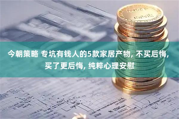 今朝策略 专坑有钱人的5款家居产物, 不买后悔, 买了更后悔, 纯粹心理安慰
