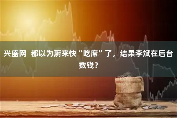 兴盛网  都以为蔚来快“吃席”了，结果李斌在后台数钱？